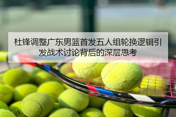 杜锋调整广东男篮首发五人组轮换逻辑引发战术讨论背后的深层思考